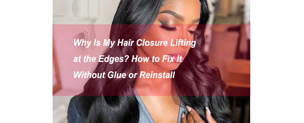 Why Is My Hair Closure Lifting at the Edges? How to Fix It Without Glue or Reinstall