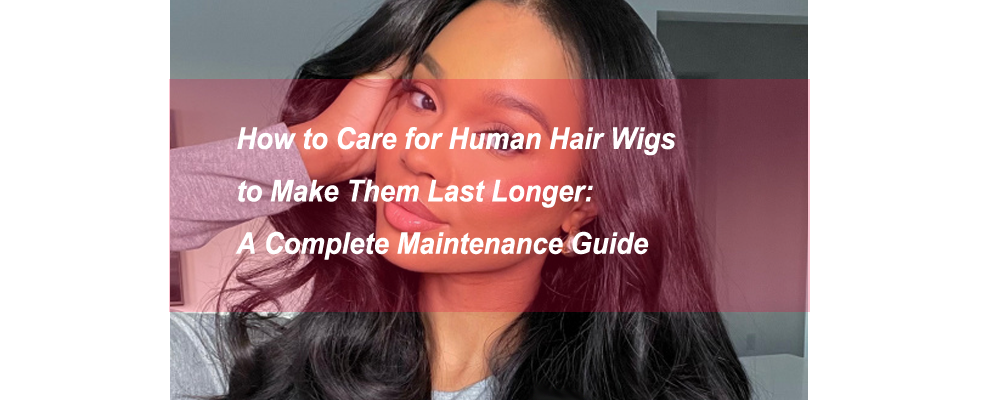 How to Care for Human Hair Wigs to Make Them Last Longer: A Complete Maintenance Guide