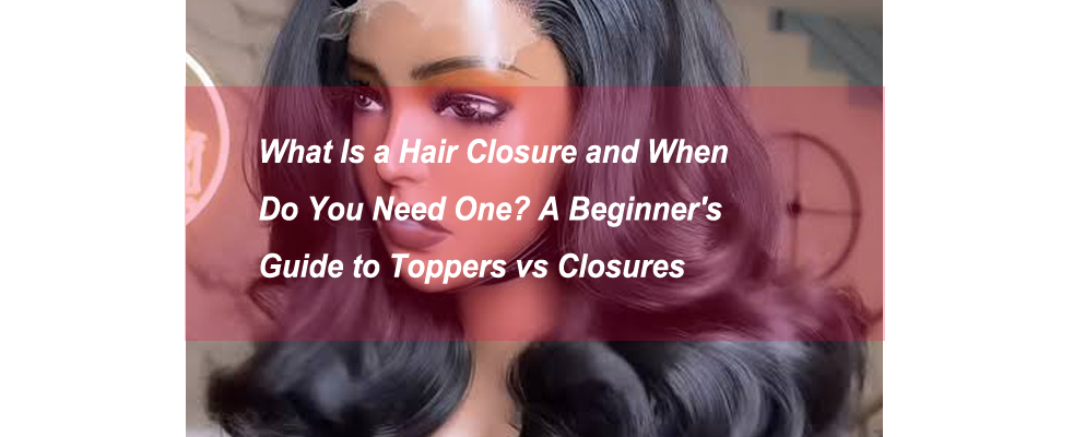 What Is a Hair Closure and When Do You Need One? A Beginner's Guide to Toppers vs Closures